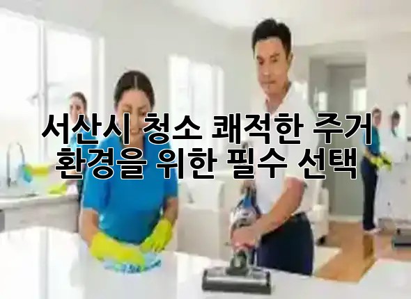 서산시 청소, 쾌적한 주거 환경을 위한 필수 선택! ✨